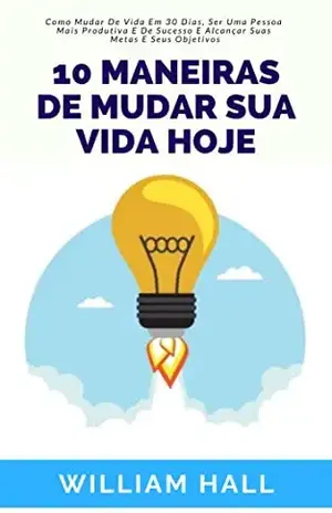 10 Maneiras De Mudar Sua Vida Hoje: Como Mudar De Vida Em 30 Dias, Ser Uma Pessoa Mais Produtiva E De Sucesso E Alcançar Suas Metas E Seus Objetivos - William Hall
