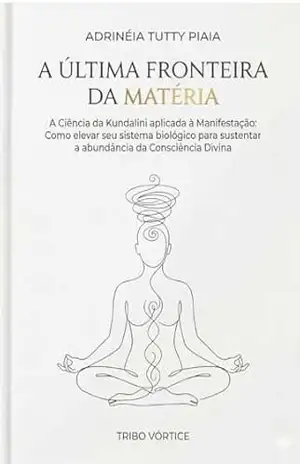 5– A ÚLTIMA FRONTEIRA DA MATÉRIA: A Ciência da Kundalini Aplicada à Manifestação – Adrinéia Tutty Piaia