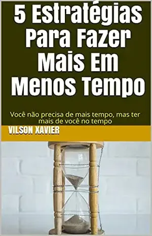 5 Estratégias Para Fazer Mais Em Menos Tempo: Você não precisa de mais tempo, mas ter mais de você no tempo - Vilson Xavier