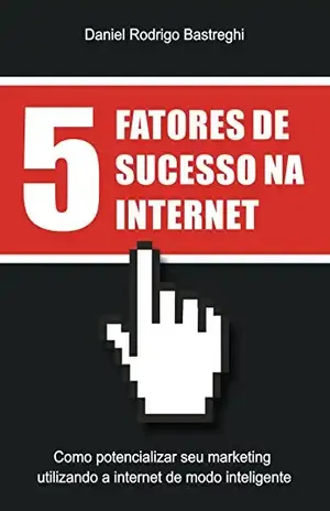 5 Fatores de Sucesso na Internet: Como potencializar seu marketing utilizando a Internet de modo inteligente – Daniel Rodrigo Bastreghi