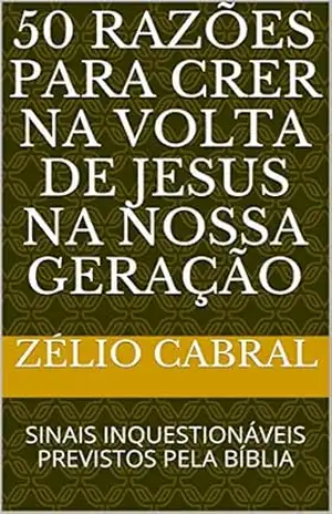 50 RAZÕES PARA CRER NA VOLTA DE JESUS NA NOSSA GERAÇÃO: SINAIS INQUESTIONÁVEIS PREVISTOS PELA BÍBLIA – ZÉLIO CABRAL