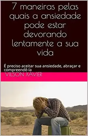 7 maneiras pelas quais a ansiedade pode estar devorando lentamente a sua vida: É preciso aceitar sua ansiedade, abraçar e compreendê–la – Vilson Xavier