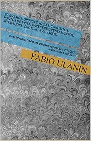 90 ENSAIOS, opiniões, ideias, conceitos, pontos de vista, pareceres, pensamentos, afirmações, críticas, avaliações: considerações, hipóteses, palpites, suposições, PITACOS sobre livros e autores - FABIO Ulanin