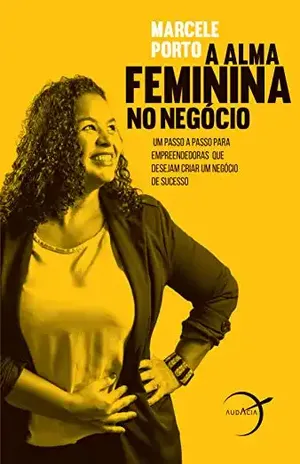A alma feminina no negócio: Um passo a passo para empreendedoras que desejam criar um negócio de sucesso - Marcele Porto