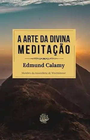A Arte da Divina Meditação: O Clássico Puritano sobre Meditação por um Membro da Assembleia de Westminster - Edmund Calamy