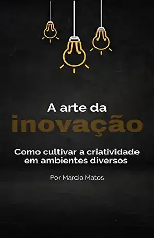 A Arte da Inovação: Como Cultivar a Criatividade em Ambientes Diversos - Marcio Matos
