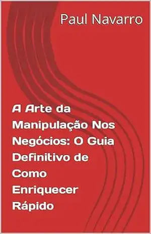 A Arte da Manipulação Nos Negócios: O Guia Definitivo de Como Enriquecer Rápido - Paul Navarro