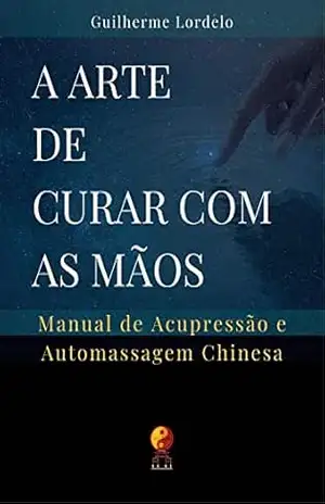 A Arte de Curar com as Mãos: Manual de Acupressão e Automassagem Chinesa – Guilherme Lordelo