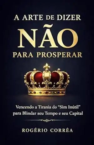 A Arte de Dizer Não para Prosperar: Vencendo a Tirania dos "Sim Inútil" para Blindar seu Tempo e seu Capital - Rogério  Corrêa