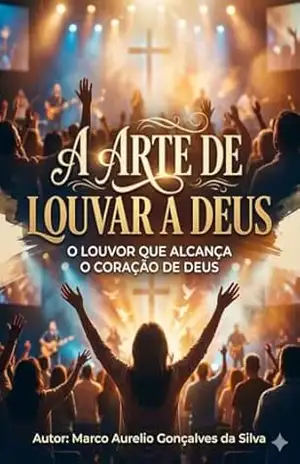 A ARTE DE LOUVAR A DEUS: O LOUVOR QUE ALCANÇA O CORAÇÃO DE DEUS – Marco Aurelio Gonçalves da Silva Silva