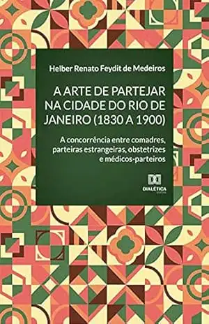 A arte de partejar na cidade do Rio de Janeiro (1830 a 1900): a concorrência entre comadres, parteiras estrangeiras, obstetrizes e médicos–parteiros – Helber Renato Feydit de Medeiros