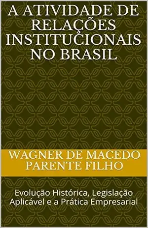 A Atividade de Relações Institucionais no Brasil: Evolução Histórica, Legislação Aplicável e a Prática Empresarial - Wagner de macedo parente filho