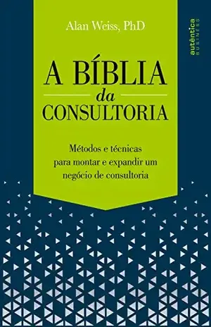 A Bíblia da Consultoria: métodos e técnicas para montar e expandir um negócio de consultoria - Alan Weiss, Ph. D