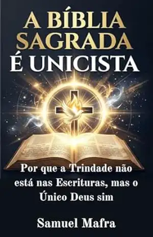 A Bíblia Sagrada é Unicista: Por que a Trindade não está nas Escrituras, mas o Único Deus sim – Samuel Mafra