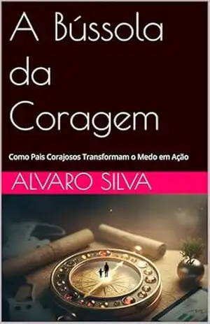 A Bússola da Coragem: Como Pais Corajosos Transformam o Medo em Ação (Método Legado 360°) - Alvaro Silva