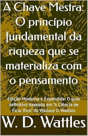 A Chave Mestra: O princípio fundamental da riqueza que se materializa com o pensamento: Edição Moderna e Expandida: O guia definitivo baseado em “A Ciência de Ficar Rico” de Wallace D. Wattles – W. D.  Wattles
