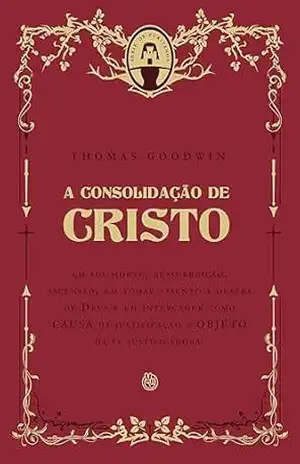 A consolidação de Cristo: em sua morte, ressurreição, ascensão, em tomar assento à destra de Deus e em interceder como CAUSA da justificação e OBJETO da fé justificadora - Thomas Goodwin