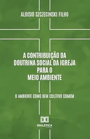 A Contribuição da Doutrina Social da Igreja para o Meio Ambiente: o ambiente como bem coletivo comum – Aloisio Szczecinski Filho