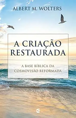 A criação restaurada: A base bíblica da cosmovisão reformada – Albert M. Wolters