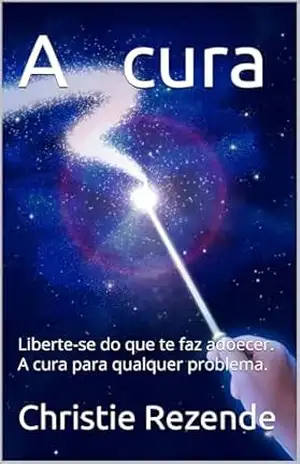A cura: Liberte–se do que te faz adoecer. A cura para qualquer problema. – Christie  Rezende
