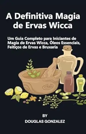 A Definitiva Magia de Ervas Wicca: Um Guia Completo para Iniciantes de Magia de Ervas Wicca, Óleos Essenciais, Feitiços de Ervas e Bruxaria – Douglas Gonzalez