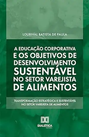 A educação corporativa e os objetivos de desenvolvimento sustentável no setor varejista de alimentos: transformação estratégica e sustentável no setor varejista de alimentos - Lourival Batista de Paula