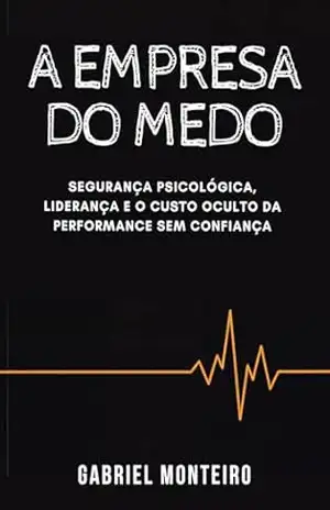 A empresa do medo: Segurança psicológica, liderança e o custo oculto da performance sem confiança – Gabriel Monteiro