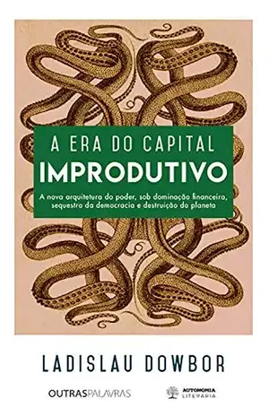 A era do capital improdutivo: Nova arquitetura do poder – dominação financeira, sequestro da democracia e destruição do planeta - Ladislau Dowbor