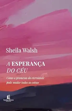 A esperança do céu: Como a promessa da eternidade pode mudar todas as coisas – Sheila Walsh