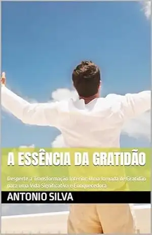 A Essência da Gratidão: Desperte a Transformação Interior: Uma Jornada de Gratidão para uma Vida Significativa e Enriquecedora – Antonio Silva