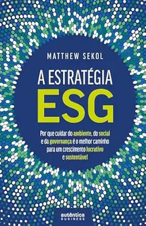 A Estratégia ESG: Por que cuidar do ambiente, do social e da governança é o melhor caminho para um crescimento lucrativo e sustentável – Matthew Sekol