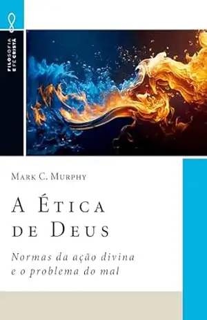 A Ética de Deus: Normas da ação divina e o problema do mal (Filosofia e Fé Cristã Livro 11) – Mark C. Murphy