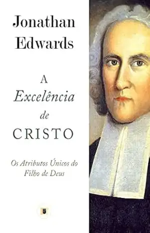 A Excelência de Cristo: Os Atributos Únicos do Filho de Deus – Jonathan Edwards