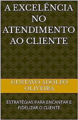 A EXCELÊNCIA NO ATENDIMENTO AO CLIENTE: ESTRATÉGIAS PARA ENCANTAR E FIDELIZAR O CLIENTE - Gustavo Adolfo Oliveira