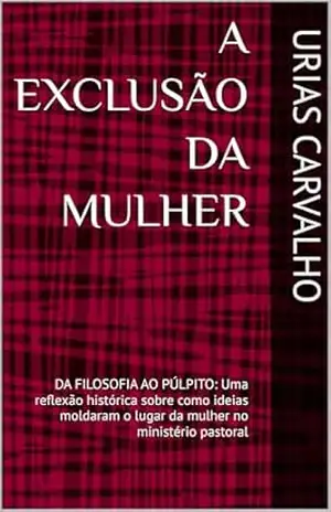 A EXCLUSÃO DA MULHER: DA FILOSOFIA AO PÚLPITO: Uma reflexão histórica sobre como ideias moldaram o lugar da mulher no ministério pastoral – URIAS CARVALHO
