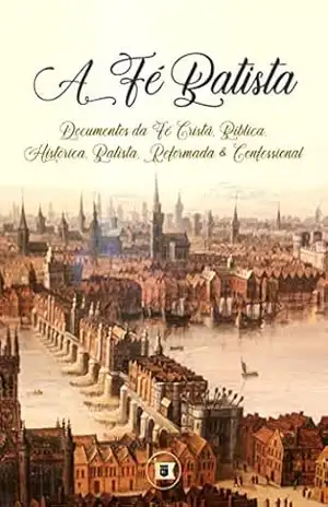 A Fé Batista: Documentos da Fé Cristã, Bíblica, Histórica, Batista, Reformada e Confessional - C.H. Spurgeon