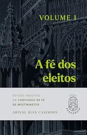 A Fé dos Eleitos – Volume I: Estudo Indutivo da Confissão de Fé de Westminster (Série Pastoreio) – Arival Dias Casimiro