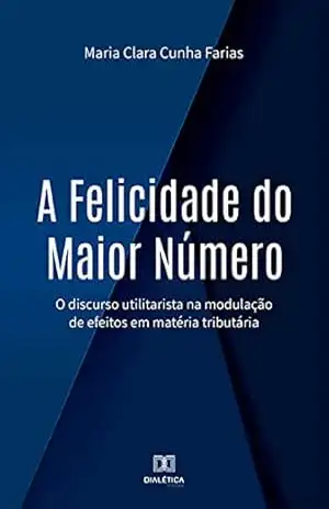 A Felicidade do Maior Número: o discurso utilitarista na modulação de efeitos em matéria tributária – Maria Clara Cunha Farias