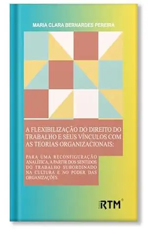 A flexibilização do Direito do Trabalho e seus vínculos com as teorias organizacionais - Maria Clara  Bernardes Pereira