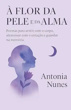 A flor da Pele e da Alma: Poemas para sentir com o corpo atravessar com o coração e guardar na memória - Antonia Nunes