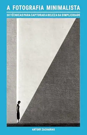 A fotografia minimalista: 50 técnicas para capturar a beleza da simplicidade – Antony Zacharias