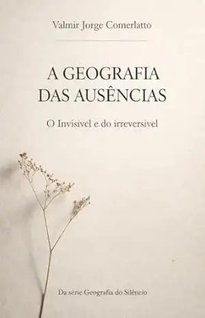 A GEOGRAFIA DAS AUSÊNCIAS: O Invisível e do irreversível (GEOGRAFIA DO SILÊNCIO Livro 3) – VALMIR JORGE COMERLATTO