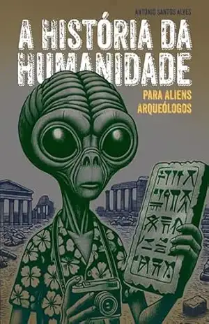 A História da Humanidade para Alienígenas Arqueólogos: Do Fogo à Bomba Atômica – Como Conquistamos o Mundo e Estragamos Tudo – Antonio Santos Alves