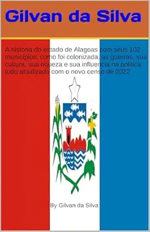 A História do Estado de Alagoas, com seus 102 Municípios, como foi Colonizada, As Guerras, Sua Cultura, sua riqueza, Sua Influência na Política, tudo atualizado (Gilvan da Silva) – Gilvan da Silva