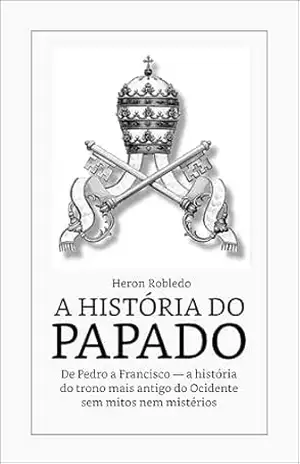 A HISTÓRIA DO PAPADO: De Pedro a Francisco — a história do trono mais antigo do Ocidente sem mitos nem mistérios – Heron Robledo