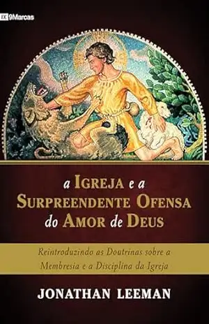 A Igreja e a surpreendente ofensa do amor de Deus: reintroduzindo as doutrinas sobre a membresia e a disciplina da Igreja – Jonathan Leeman