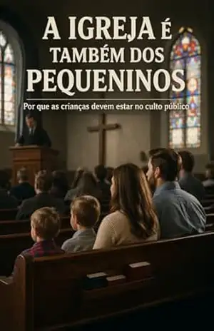 A IGREJA É TAMBÉM DOS PEQUENINOS: Uma defesa da família reunida no culto à luz da Escritura e da tradição reformada – Jezriel Francis Oliveira