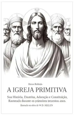 A IGREJA PRIMITIVA: Sua História, Doutrina, Adoração e Contituição. Rastrado durante os primeiros trezentos anos. - Heron Robledo