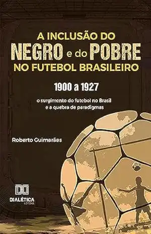 A Inclusão do negro e do Pobre no Futebol Brasileiro: 1900 a 1927: o surgimento do futebol no Brasil e a quebra de paradigmas – Roberto Guimarães