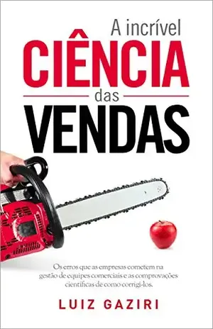A Incrível Ciência das Vendas: Os Erros que as Empresas Cometem na Gestão de Equipes Comerciais e as Comprovações Científicas de Como Corrigi–los - Luiz Gaziri